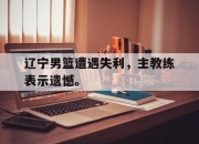 电子竞技最新下载iOS-辽宁男篮遭遇失利，主教练表示遗憾。
