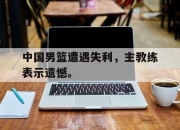 电子竞技最新下载安卓版-中国男篮遭遇失利，主教练表示遗憾。