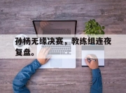 电子竞技最新下载iOS-孙杨无缘决赛，教练组连夜复盘。