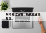 电子竞技最新下载手机版-刘翔无缘决赛，教练组连夜复盘。