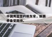 电子竞技最新下载手机版-中国男篮签约新东家，新赛季备受期待。