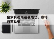 电子竞技最新下载手机版-皇家贝蒂斯逆袭成功，赢得冠军殊荣
