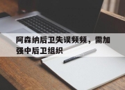 电子竞技最新下载安卓版-阿森纳后卫失误频频，需加强中后卫组织