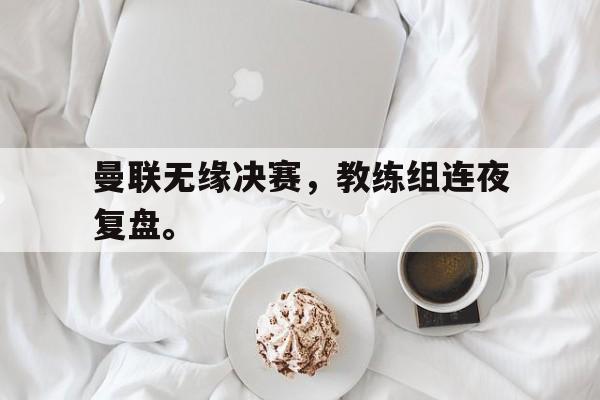 曼联无缘决赛，教练组连夜复盘。
