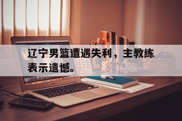 辽宁男篮遭遇失利，主教练表示遗憾。