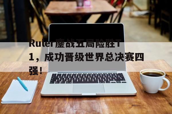Ruler鏖战五局险胜T1，成功晋级世界总决赛四强！