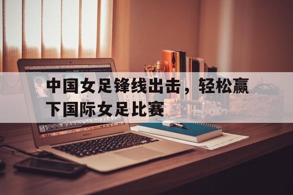 中国女足锋线出击，轻松赢下国际女足比赛