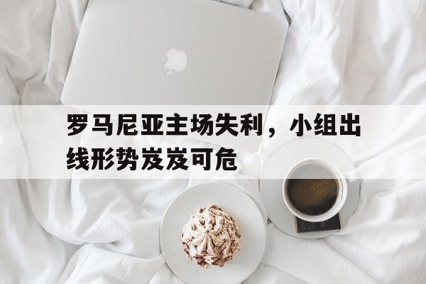 罗马尼亚主场失利，小组出线形势岌岌可危