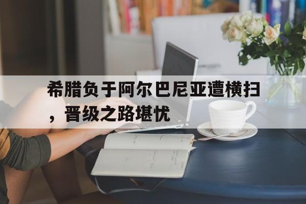 希腊负于阿尔巴尼亚遭横扫，晋级之路堪忧