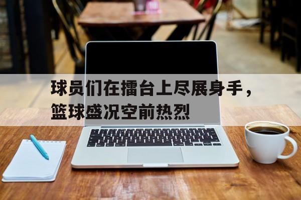 球员们在擂台上尽展身手，篮球盛况空前热烈