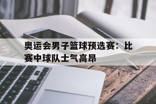 奥运会男子篮球预选赛：比赛中球队士气高昂